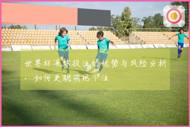 世界杯滚球投注的优势与风险分析，如何更聪明地下注